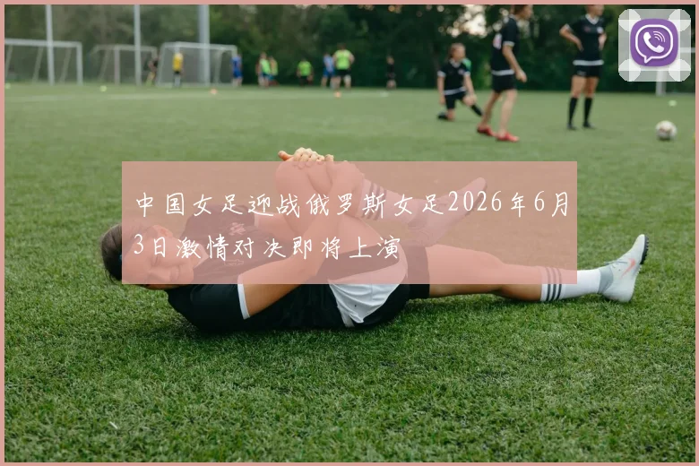 中国女足迎战俄罗斯女足2026年6月3日激情对决即将上演