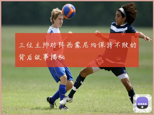 三位主帅对阵西蒙尼均保持不败的背后故事揭秘