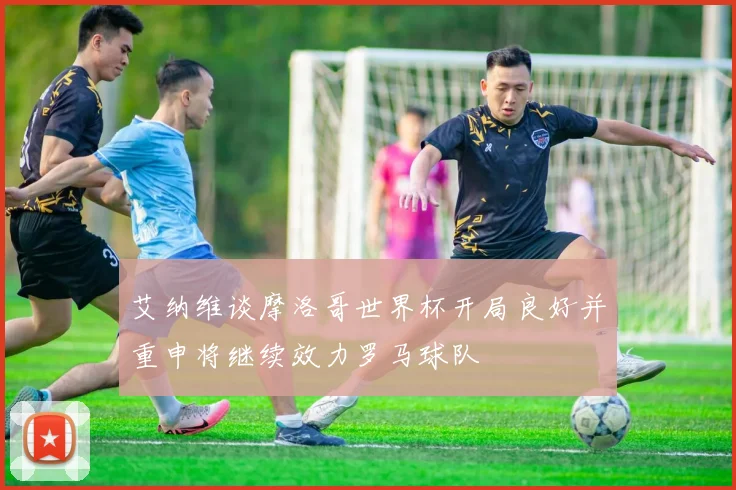 艾纳维谈摩洛哥世界杯开局良好并重申将继续效力罗马球队