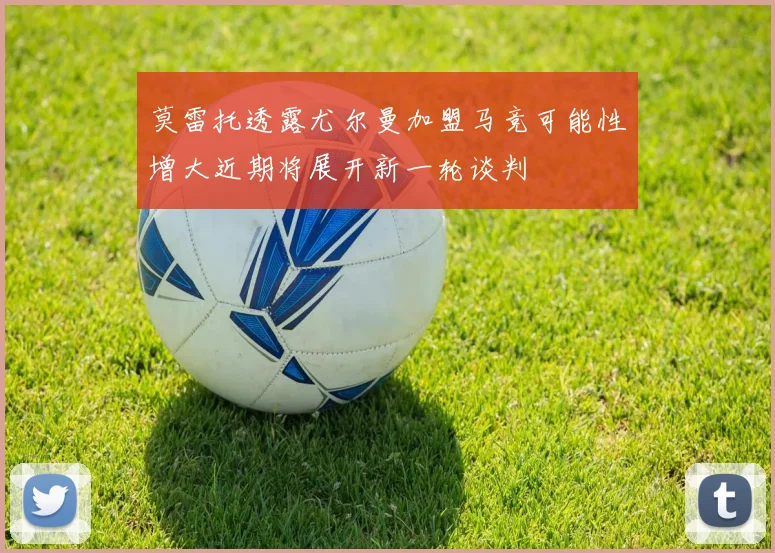 莫雷托透露尤尔曼加盟马竞可能性增大近期将展开新一轮谈判