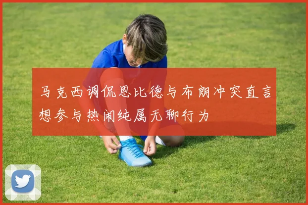 马克西调侃恩比德与布朗冲突直言想参与热闹纯属无聊行为