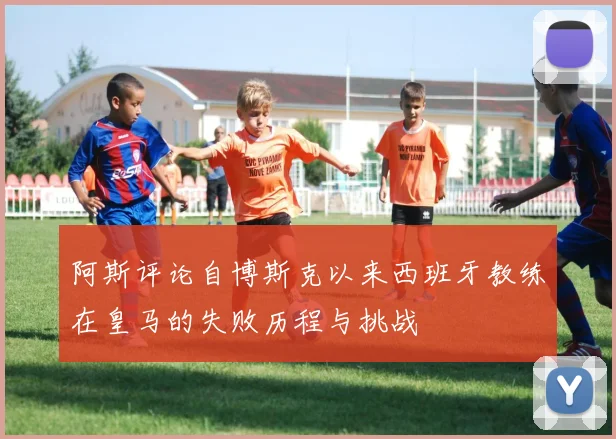 阿斯评论自博斯克以来西班牙教练在皇马的失败历程与挑战