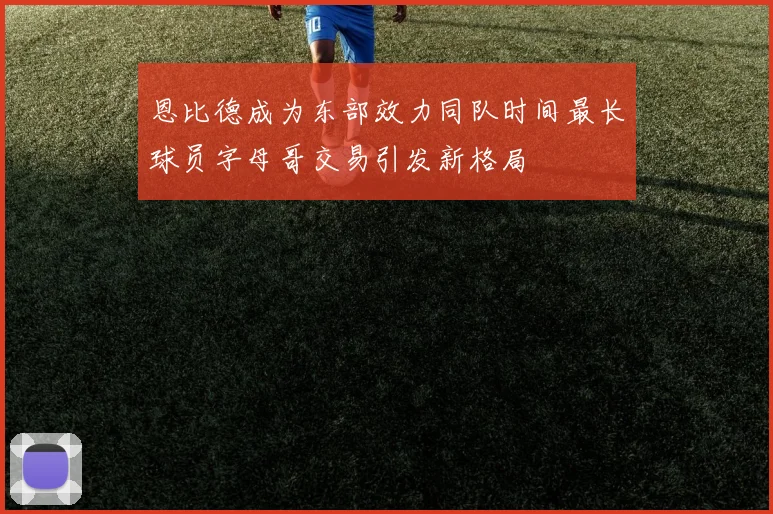 恩比德成为东部效力同队时间最长球员字母哥交易引发新格局