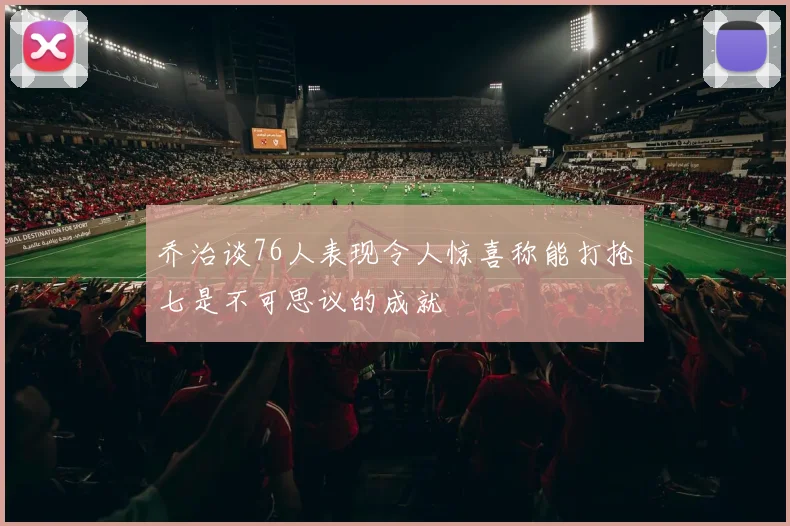 乔治谈76人表现令人惊喜称能打抢七是不可思议的成就