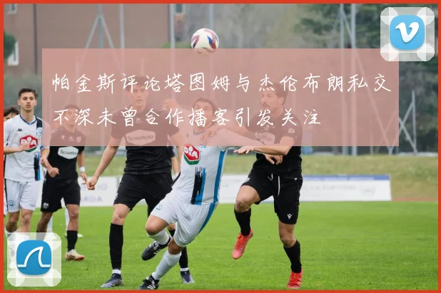 帕金斯评论塔图姆与杰伦布朗私交不深未曾合作播客引发关注