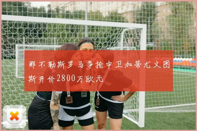 那不勒斯罗马争抢中卫加蒂尤文图斯开价2800万欧元