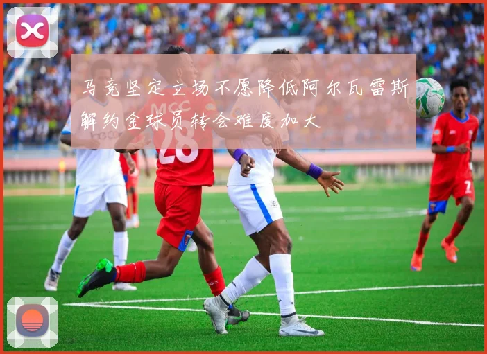 马竞坚定立场不愿降低阿尔瓦雷斯解约金球员转会难度加大