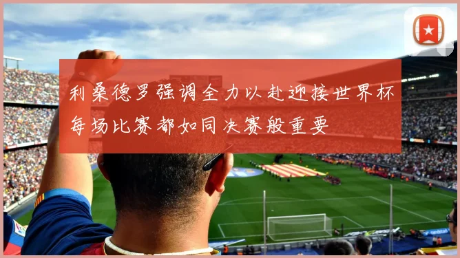 利桑德罗强调全力以赴迎接世界杯每场比赛都如同决赛般重要