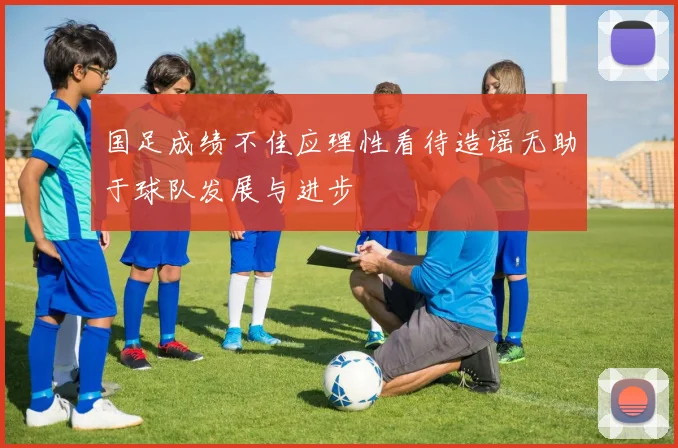 国足成绩不佳应理性看待造谣无助于球队发展与进步