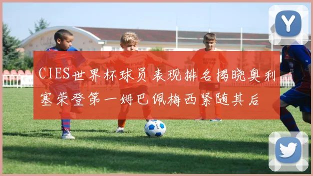 CIES世界杯球员表现排名揭晓奥利塞荣登第一姆巴佩梅西紧随其后