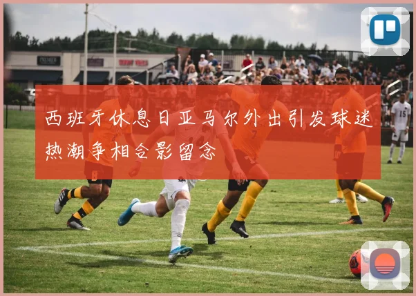 西班牙休息日亚马尔外出引发球迷热潮争相合影留念
