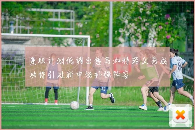 曼联计划低调出售乌加特若交易成功将引进新中场补强阵容